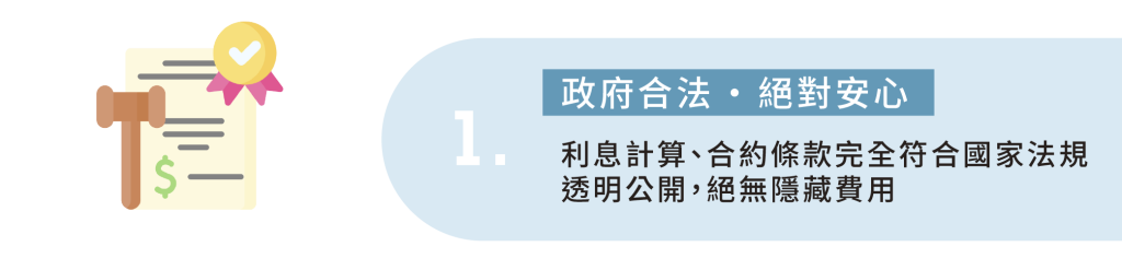 1.政府合法 · 絕對安心 利息計算、合約條款完全符合國家法規 透明公開，絕無隱藏費用
