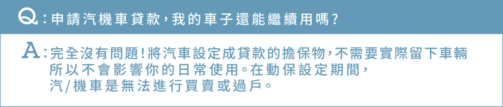 Ｑ：申請汽機車貸款，我的車子還能繼續用嗎? Ａ：完全沒有問題！將汽車設定成貸款的擔保物，不需要實際留下車輛 所以不會影響你的日常使用。在動保設定期間，汽/機車是無法進行買賣或過戶。