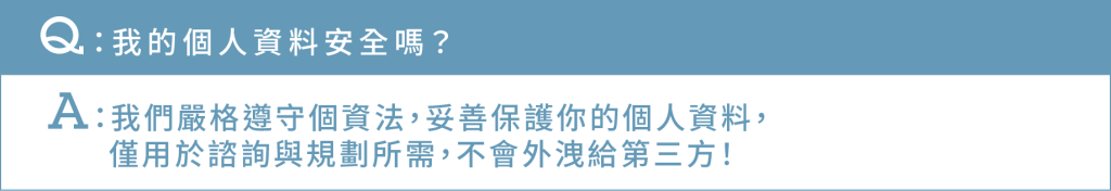 Ｑ：我的個人資料安全嗎？ Ａ：我們嚴格遵守個資法 妥善保護你的個人資料，僅用於諮詢與規劃所需，不會外洩給第三方！